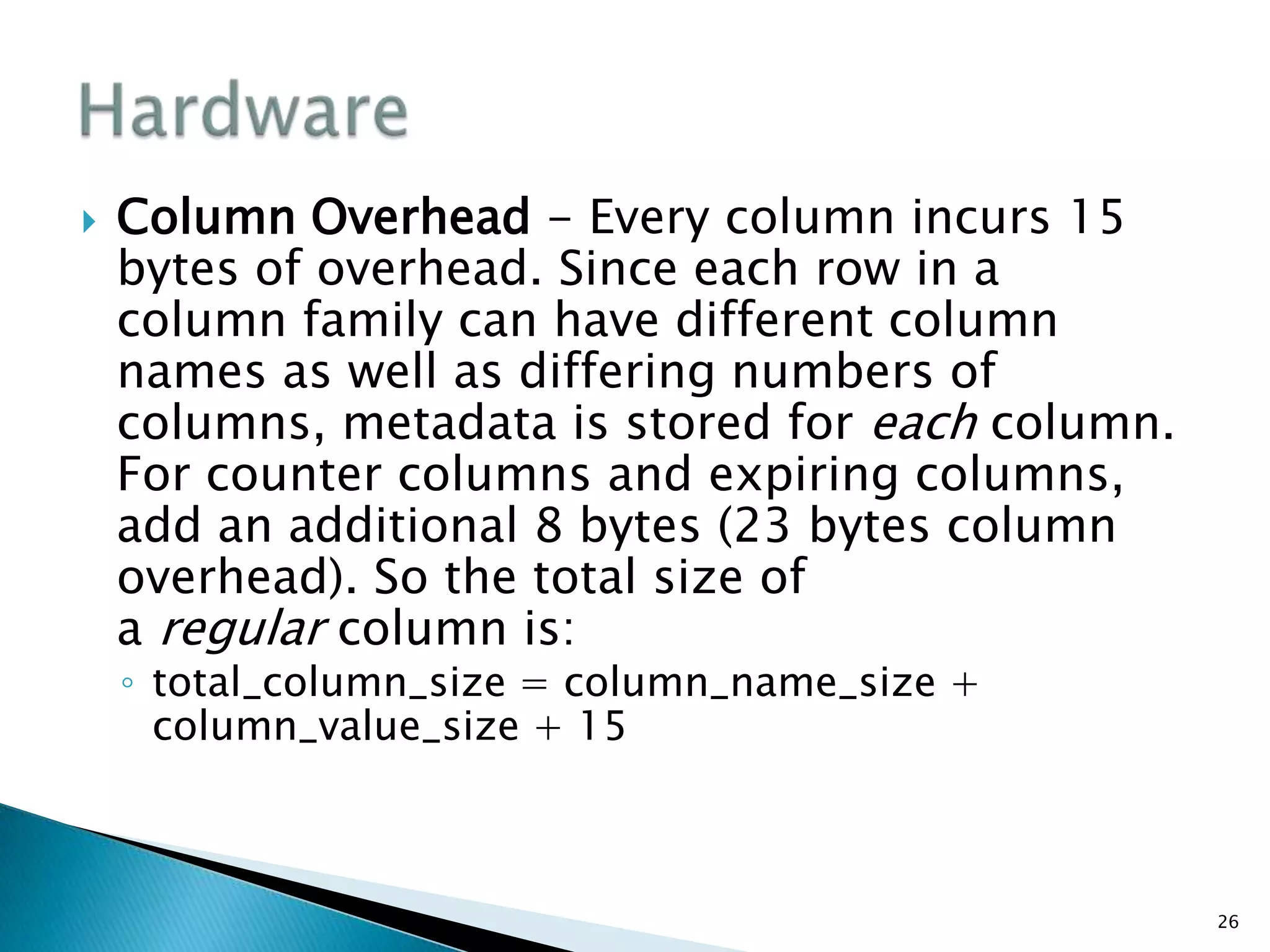  Column Overhead - Every column incurs 15
bytes of overhead. Since each row in a
column family can have different column
names as well as differing numbers of
columns, metadata is stored for each column.
For counter columns and expiring columns,
add an additional 8 bytes (23 bytes column
overhead). So the total size of
a regular column is:
◦ total_column_size = column_name_size +
column_value_size + 15
26
 
