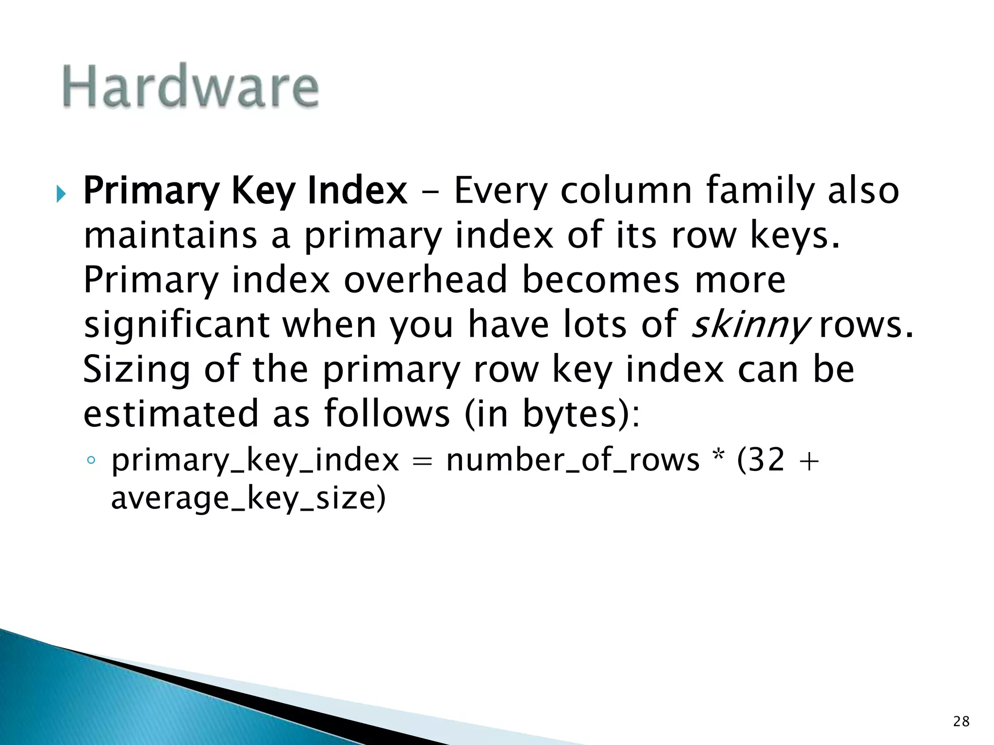  Primary Key Index - Every column family also
maintains a primary index of its row keys.
Primary index overhead becomes more
significant when you have lots of skinny rows.
Sizing of the primary row key index can be
estimated as follows (in bytes):
◦ primary_key_index = number_of_rows * (32 +
average_key_size)
28
 