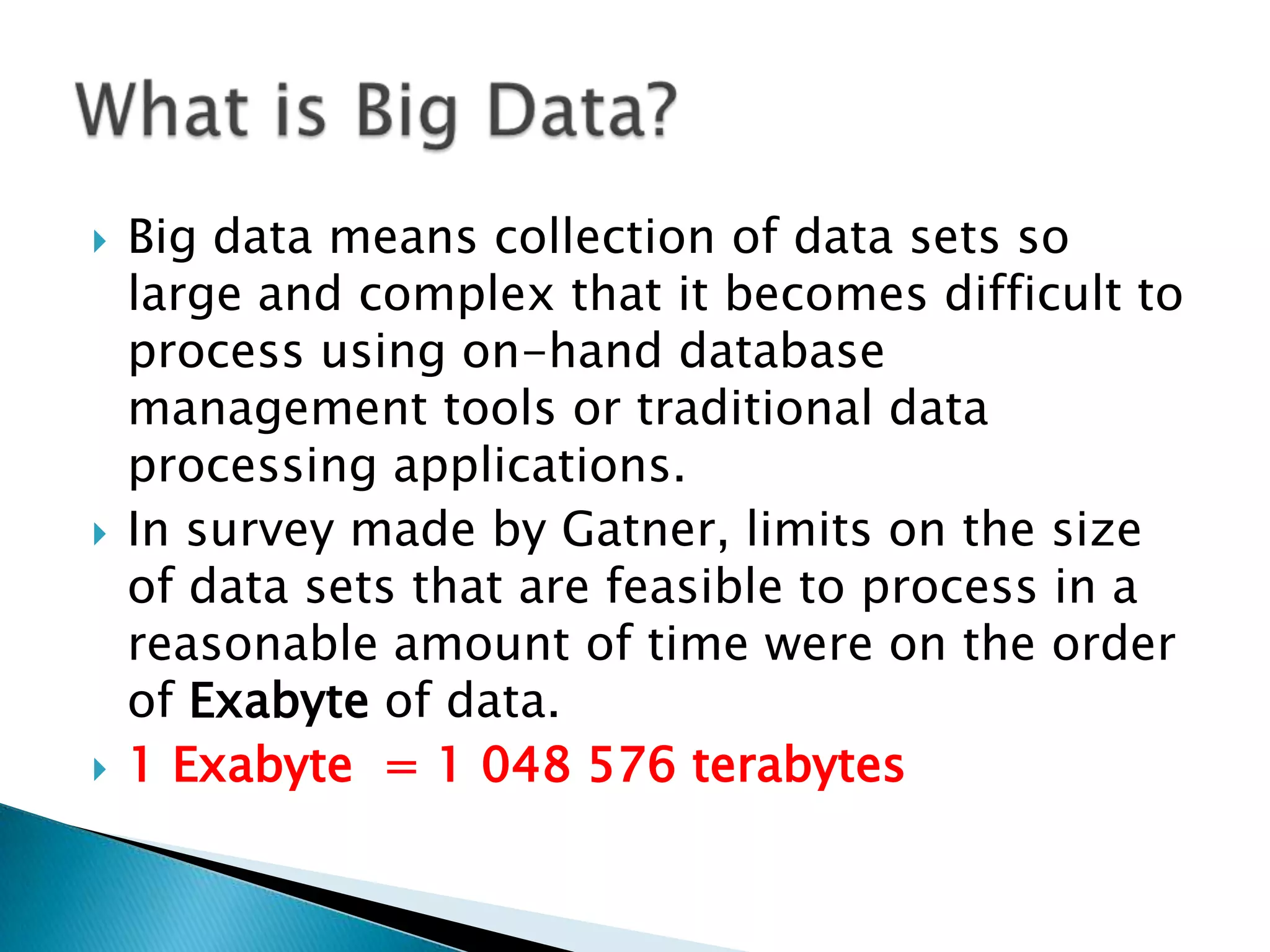  Big data means collection of data sets so
large and complex that it becomes difficult to
process using on-hand database
management tools or traditional data
processing applications.
 In survey made by Gatner, limits on the size
of data sets that are feasible to process in a
reasonable amount of time were on the order
of Exabyte of data.
 1 Exabyte = 1 048 576 terabytes
 