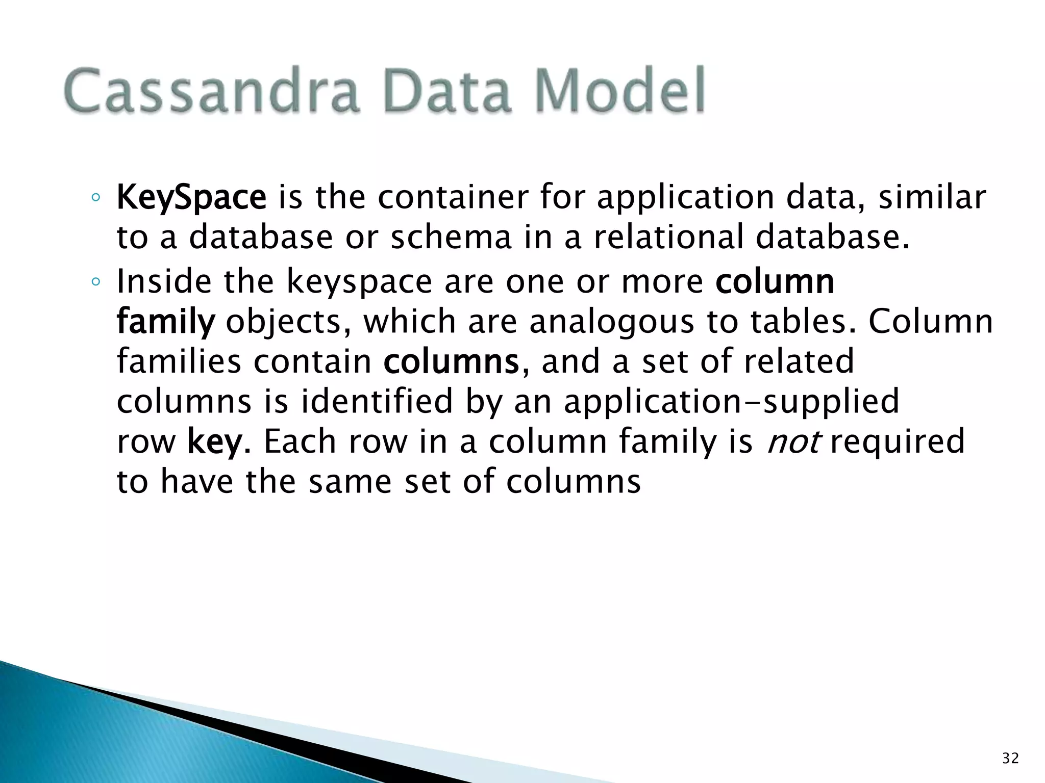◦ KeySpace is the container for application data, similar
to a database or schema in a relational database.
◦ Inside the keyspace are one or more column
family objects, which are analogous to tables. Column
families contain columns, and a set of related
columns is identified by an application-supplied
row key. Each row in a column family is not required
to have the same set of columns
32
 