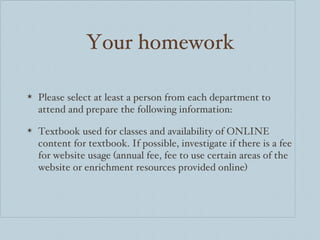Your homework Please select at least a person from each department to attend and prepare the following information: Textbook used for classes and availability of ONLINE content for textbook. If possible, investigate if there is a fee for website usage (annual fee, fee to use certain areas of the website or enrichment resources provided online) 
