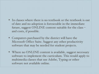 In classes where there is no textbook or the textbook is out of date and no adoption is foreseeable in the immediate future, suggest ONLINE content suitable for the class – and costs, if possible. Computers purchased by the district will have the Microsoft Office Suite. Suggest any other productivity software that may be needed for student projects.  Where no ONLINE content is available, suggest necessary software to implement the curriculum. This would apply to multimedia classes that use Adobe, Typing or other software not available online. 