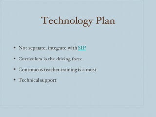 Technology Plan Not separate, integrate with  SIP Curriculum is the driving force Continuous teacher training is a must Technical support  