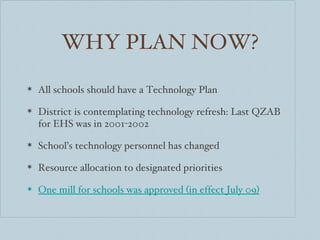WHY PLAN NOW? All schools should have a Technology Plan District is contemplating technology refresh: Last QZAB for EHS was in 2001-2002 School’s technology personnel has changed Resource allocation to designated priorities One mill for schools was approved (in effect July 09) 