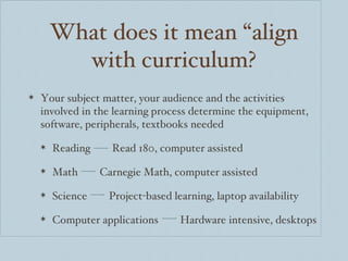 What does it mean “align with curriculum? Your subject matter, your audience and the activities involved in the learning process determine the equipment, software, peripherals, textbooks needed Reading  Read 180, computer assisted Math  Carnegie Math, computer assisted Science  Project-based learning, laptop availability Computer applications  Hardware intensive, desktops 