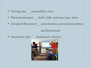 Driving class  automobiles, texts Physical education  fields, balls, uniforms, bats, shoes Advanced Placement  presentations, presentation station    and Smartboard Interactive class  Smartboard, clickers 