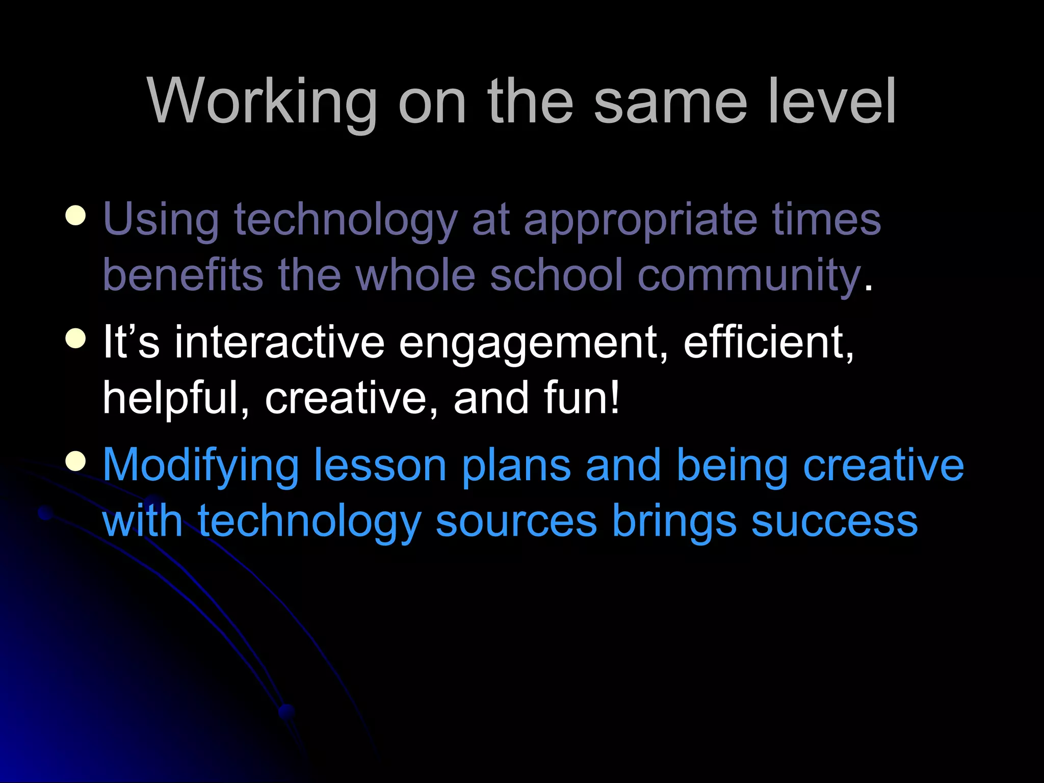 Working on the same level Using technology at appropriate times benefits the whole school community . It’s interactive engagement, efficient, helpful, creative, and fun!  Modifying lesson plans and being creative with technology sources brings success 