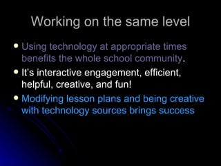 Working on the same level Using technology at appropriate times benefits the whole school community . It’s interactive engagement, efficient, helpful, creative, and fun!  Modifying lesson plans and being creative with technology sources brings success 