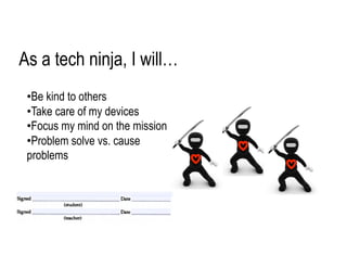 • Be kind to others
• Take care of my devices
• Focus my mind on the mission
• Problem solve vs. cause
problems
As a tech ninja, I will…
 