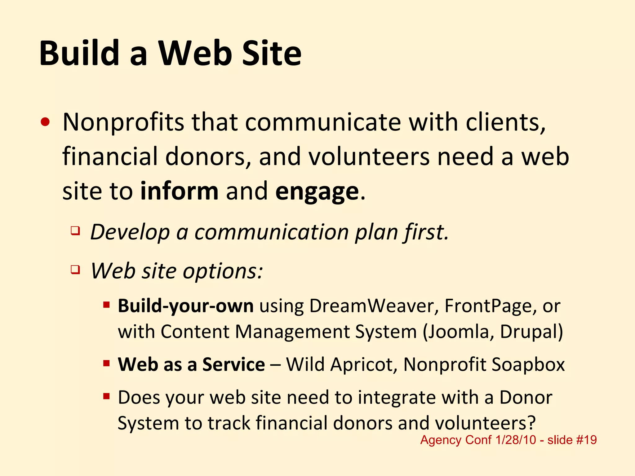 Build a Web Site Nonprofits that communicate with clients, financial donors, and volunteers need a web site to  inform  and  engage . Develop a communication plan first. Web site options:  Build-your-own  using DreamWeaver, FrontPage, or with Content Management System (Joomla, Drupal) Web as a Service  – Wild Apricot, Nonprofit Soapbox Does your web site need to integrate with a Donor System to track financial donors and volunteers? 