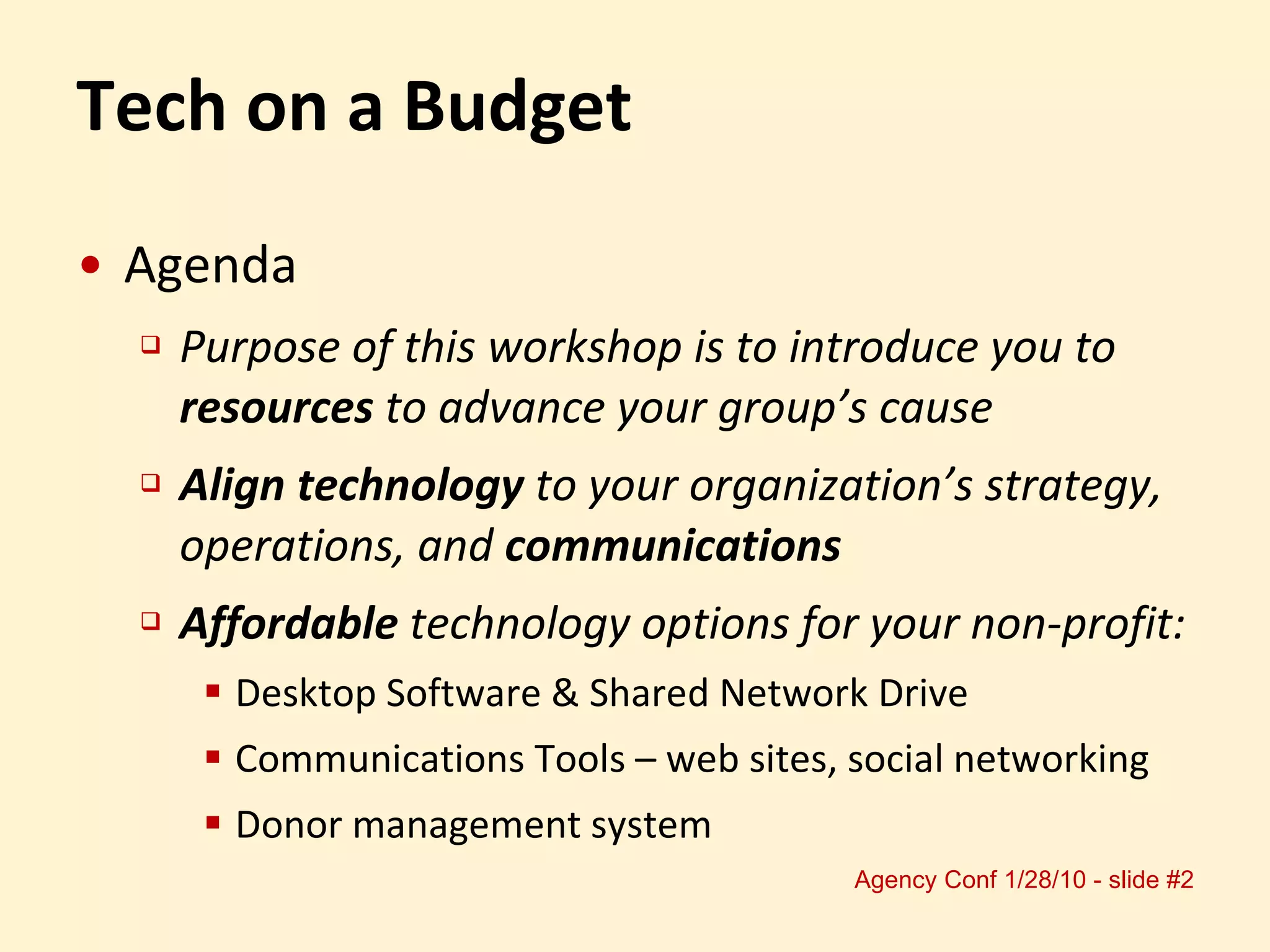 Tech on a Budget Agenda Purpose of this workshop is to introduce you to  resources  to advance your group’s cause Align technology  to your organization’s strategy, operations, and  communications Affordable  technology options for your non-profit: Desktop Software & Shared Network Drive  Communications Tools – web sites, social networking Donor management system 