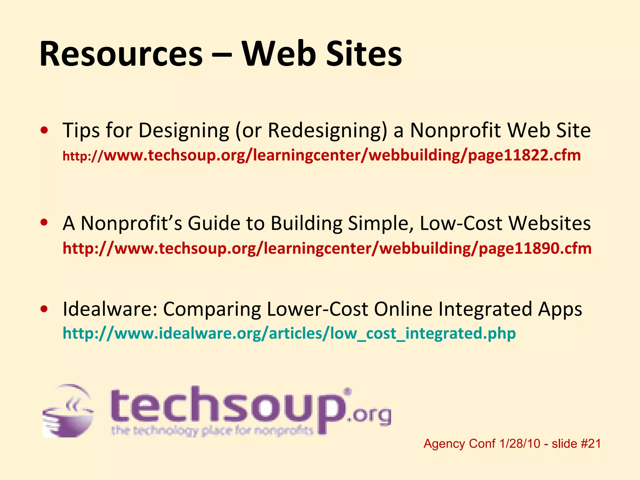 Resources – Web Sites Tips for Designing (or Redesigning) a Nonprofit Web Site http:// www.techsoup.org/learningcenter/webbuilding/page11822.cfm  A Nonprofit’s Guide to Building Simple, Low-Cost Websites   http://www.techsoup.org/learningcenter/webbuilding/page11890.cfm Idealware: Comparing Lower-Cost Online Integrated Apps http://www.idealware.org/articles/low_cost_integrated.php   