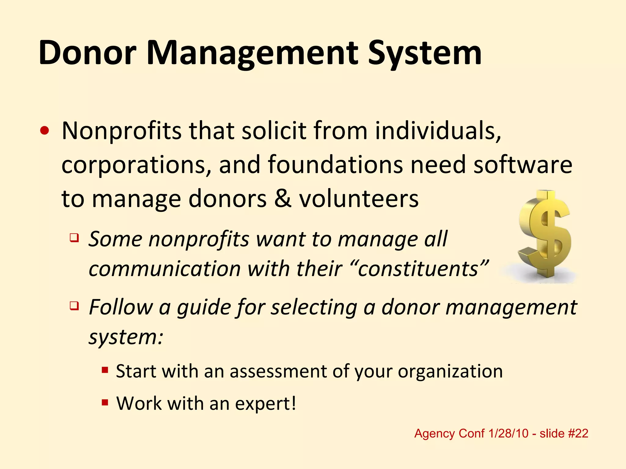 Donor Management System Nonprofits that solicit from individuals,  corporations, and foundations need software to manage donors & volunteers Some nonprofits want to manage all communication with their “constituents” Follow a guide for selecting a donor management system:  Start with an assessment of your organization Work with an expert! 