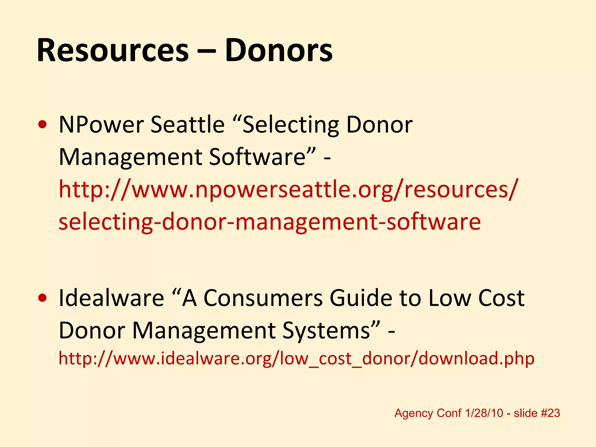 Resources – Donors NPower Seattle “Selecting Donor Management Software” -  http://www.npowerseattle.org/resources/ selecting-donor-management-software Idealware “A Consumers Guide to Low Cost Donor Management Systems” -  http://www.idealware.org/low_cost_donor/download.php  