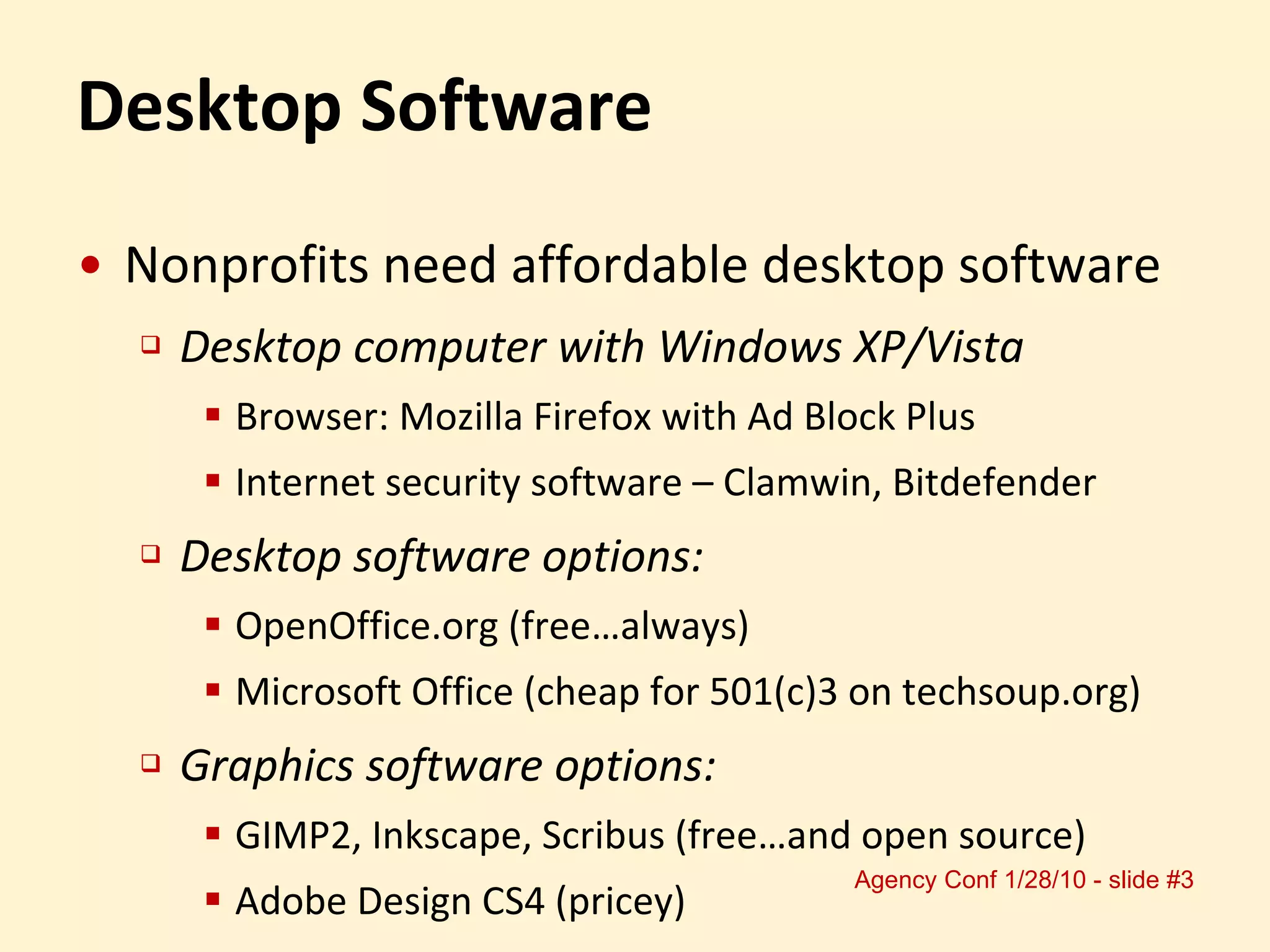 Desktop Software Nonprofits need affordable desktop software Desktop computer with Windows XP/Vista Browser: Mozilla Firefox with Ad Block Plus Internet security software – Clamwin, Bitdefender Desktop software options: OpenOffice.org (free…always)  Microsoft Office (cheap for 501(c)3 on techsoup.org) Graphics software options: GIMP2, Inkscape, Scribus (free…and open source) Adobe Design CS4 (pricey) 
