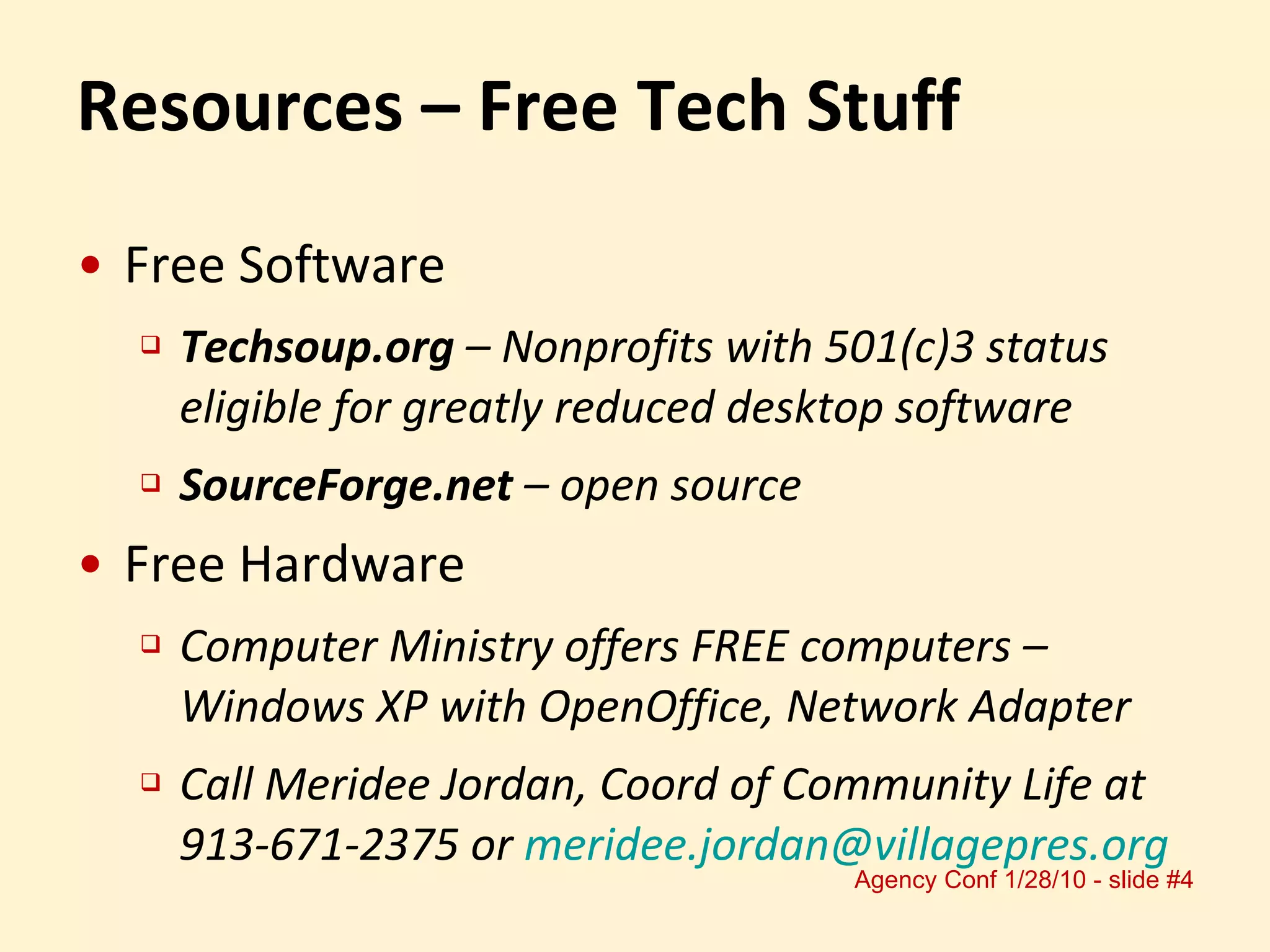 Resources – Free Tech Stuff Free Software Techsoup.org  – Nonprofits with 501(c)3 status eligible for greatly reduced desktop software SourceForge.net  – open source Free Hardware Computer Ministry offers FREE computers – Windows XP with OpenOffice, Network Adapter Call Meridee Jordan, Coord of Community Life at 913-671-2375 or  [email_address] 