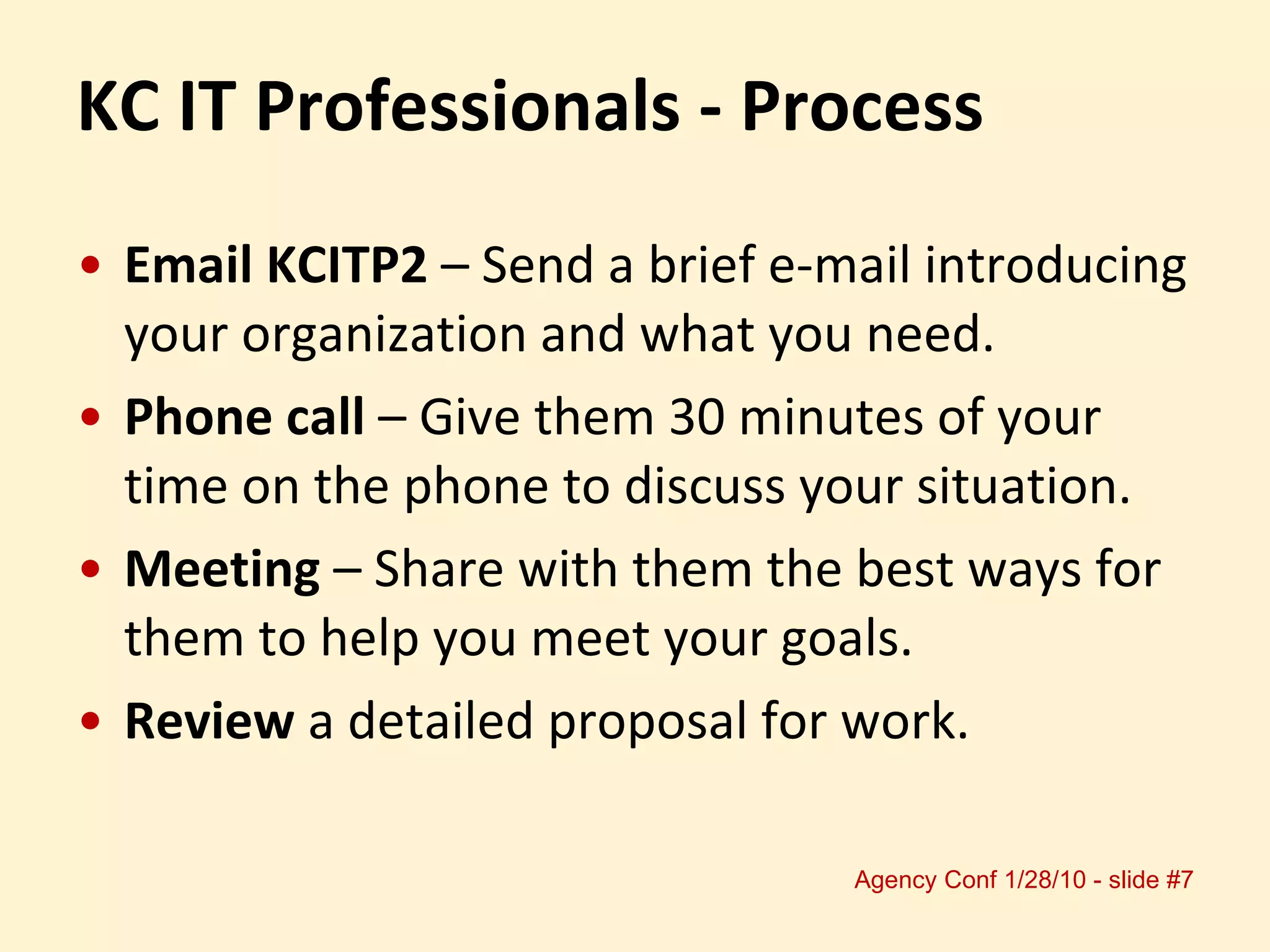 Email KCITP2  – Send a brief e-mail introducing your organization and what you need. Phone call  – Give them 30 minutes of your time on the phone to discuss your situation. Meeting  – Share with them the best ways for them to help you meet your goals. Review  a detailed proposal for work. KC IT Professionals - Process 