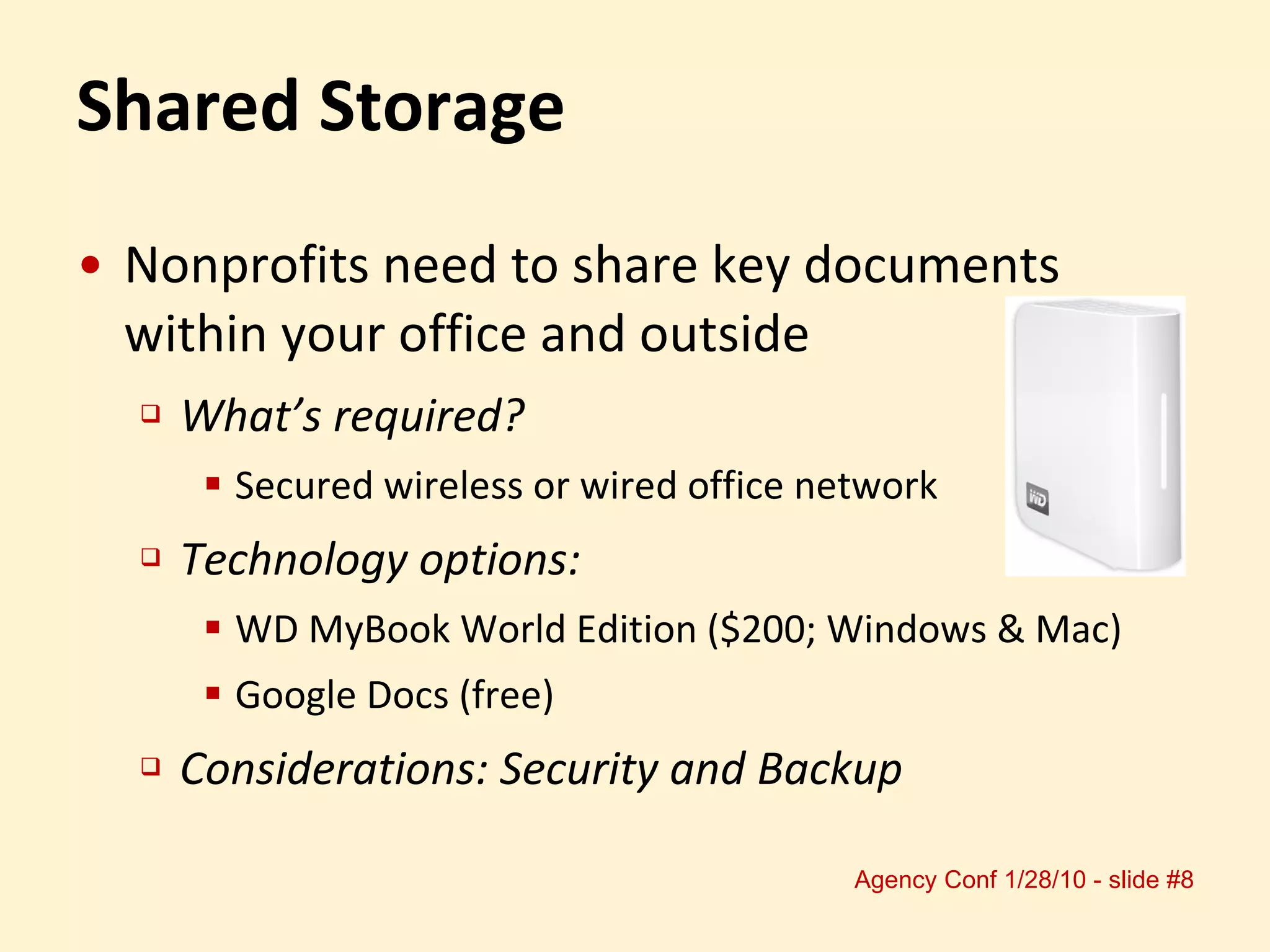 Shared Storage Nonprofits need to share key documents within your office and outside What’s required?  Secured wireless or wired office network Technology options: WD MyBook World Edition ($200; Windows & Mac) Google Docs (free) Considerations: Security and Backup 