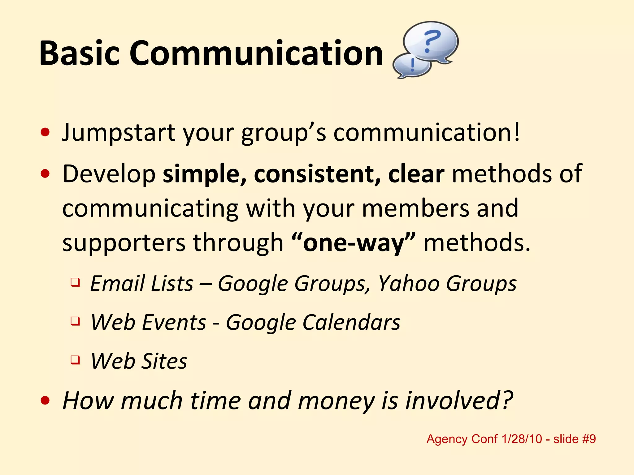 Jumpstart your group’s communication! Develop  simple, consistent, clear  methods of communicating with your members and supporters through  “one-way”  methods. Email Lists – Google Groups, Yahoo Groups Web Events - Google Calendars Web Sites How much time and money is involved? Basic Communication 