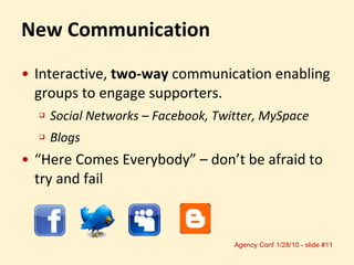 Interactive,  two-way  communication enabling groups to engage supporters. Social Networks – Facebook, Twitter, MySpace Blogs “ Here Comes Everybody” – don’t be afraid to try and fail New Communication 