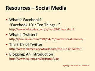 Resources – Social Media What is Facebook?  “Facebook 101: Ten Things…”  http://www.infotoday.com/it/mar08/Krivak.shtml What is Twitter?  http://jenuinejen.com/2008/04/29/twitter-for-dummies/ The 3 E’s of Twitter  http://www.oldmedianewtricks.com/the-3-e-of-twitter/ Blogging: An Introduction  http://www.learnnc.org/lp/pages/730 