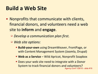 Build a Web Site Nonprofits that communicate with clients, financial donors, and volunteers need a web site to  inform  and  engage . Develop a communication plan first. Web site options:  Build-your-own  using DreamWeaver, FrontPage, or with Content Management System (Joomla, Drupal) Web as a Service  – Wild Apricot, Nonprofit Soapbox Does your web site need to integrate with a Donor System to track financial donors and volunteers? 