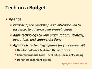 Tech on a Budget Agenda Purpose of this workshop is to introduce you to  resources  to advance your group’s cause Align technology  to your organization’s strategy, operations, and  communications Affordable  technology options for your non-profit: Desktop Software & Shared Network Drive  Communications Tools – web sites, social networking Donor management system 
