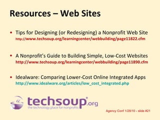 Resources – Web Sites Tips for Designing (or Redesigning) a Nonprofit Web Site http:// www.techsoup.org/learningcenter/webbuilding/page11822.cfm  A Nonprofit’s Guide to Building Simple, Low-Cost Websites   http://www.techsoup.org/learningcenter/webbuilding/page11890.cfm Idealware: Comparing Lower-Cost Online Integrated Apps http://www.idealware.org/articles/low_cost_integrated.php   
