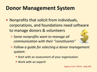 Donor Management System Nonprofits that solicit from individuals,  corporations, and foundations need software to manage donors & volunteers Some nonprofits want to manage all communication with their “constituents” Follow a guide for selecting a donor management system:  Start with an assessment of your organization Work with an expert! 