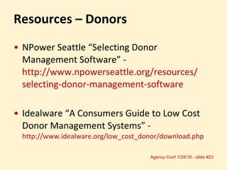 Resources – Donors NPower Seattle “Selecting Donor Management Software” -  http://www.npowerseattle.org/resources/ selecting-donor-management-software Idealware “A Consumers Guide to Low Cost Donor Management Systems” -  http://www.idealware.org/low_cost_donor/download.php  
