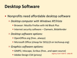 Desktop Software Nonprofits need affordable desktop software Desktop computer with Windows XP/Vista Browser: Mozilla Firefox with Ad Block Plus Internet security software – Clamwin, Bitdefender Desktop software options: OpenOffice.org (free…always)  Microsoft Office (cheap for 501(c)3 on techsoup.org) Graphics software options: GIMP2, Inkscape, Scribus (free…and open source) Adobe Design CS4 (pricey) 