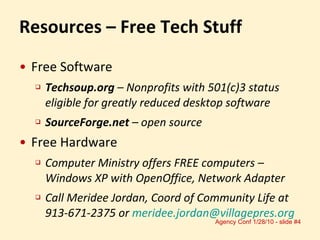 Resources – Free Tech Stuff Free Software Techsoup.org  – Nonprofits with 501(c)3 status eligible for greatly reduced desktop software SourceForge.net  – open source Free Hardware Computer Ministry offers FREE computers – Windows XP with OpenOffice, Network Adapter Call Meridee Jordan, Coord of Community Life at 913-671-2375 or  [email_address] 