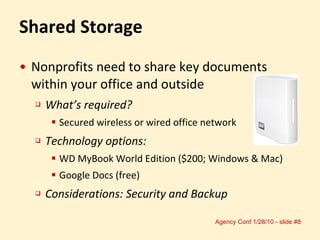 Shared Storage Nonprofits need to share key documents within your office and outside What’s required?  Secured wireless or wired office network Technology options: WD MyBook World Edition ($200; Windows & Mac) Google Docs (free) Considerations: Security and Backup 