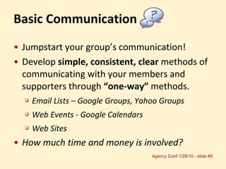 Jumpstart your group’s communication! Develop  simple, consistent, clear  methods of communicating with your members and supporters through  “one-way”  methods. Email Lists – Google Groups, Yahoo Groups Web Events - Google Calendars Web Sites How much time and money is involved? Basic Communication 