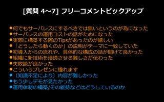 [質問 4～7] フリーコメントピックアップ
•何でもサーバレスにするべきでは無いというのが為になった
•サーバレスの運用コストの話がためになった
•実際に構築する際のTipsがあったのが嬉しい
•「どうしたら動くのか」の説明がテーマに一致していた
•初導入からの流れや、具体的な構成の話が聞けて良かった
•組織に新技術を浸透させる難しさが伝わった
•失敗談が良かった
•こういうプレゼンに憧れます
•（知識不足により）内容が難しかった
•もう少しデモが見たかった
•運用体制の構築/その維持などはどうしているのか
 