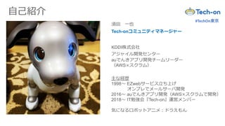 #TechOn東京
自己紹介
須田 一也
KDDI株式会社
アジャイル開発センター
Tech-onコミュニティマネージャー
auでんきアプリ開発チームリーダー
（AWS×スクラム）
主な経歴
1998～ EZwebサービス立ち上げ
オンプレでメールサーバ開発
2016～ auでんきアプリ開発（AWS×スクラムで開発）
2018～ IT勉強会『Tech-on』運営メンバー
気になるロボットアニメ：ドラえもん
 