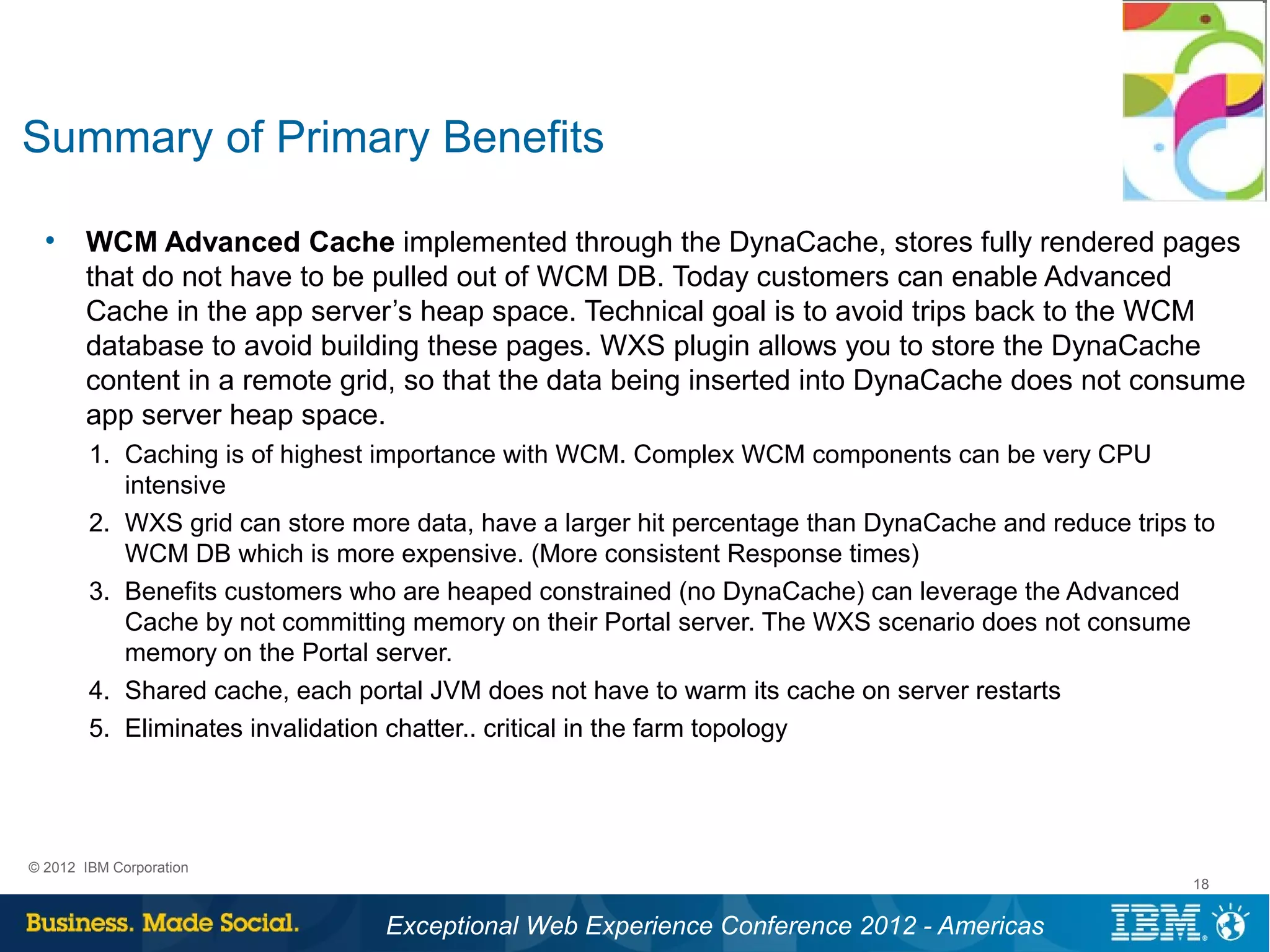 Summary of Primary Benefits

  ●
       WCM Advanced Cache implemented through the DynaCache, stores fully rendered pages
       that do not have to be pulled out of WCM DB. Today customers can enable Advanced
       Cache in the app server’s heap space. Technical goal is to avoid trips back to the WCM
       database to avoid building these pages. WXS plugin allows you to store the DynaCache
       content in a remote grid, so that the data being inserted into DynaCache does not consume
       app server heap space.
        1. Caching is of highest importance with WCM. Complex WCM components can be very CPU
           intensive
        2. WXS grid can store more data, have a larger hit percentage than DynaCache and reduce trips to
           WCM DB which is more expensive. (More consistent Response times)
        3. Benefits customers who are heaped constrained (no DynaCache) can leverage the Advanced
           Cache by not committing memory on their Portal server. The WXS scenario does not consume
           memory on the Portal server.
        4. Shared cache, each portal JVM does not have to warm its cache on server restarts
        5. Eliminates invalidation chatter.. critical in the farm topology




© 2012 IBM Corporation
                                                                                                      18


                                 Exceptional Web Experience Conference 2012 - Americas
 