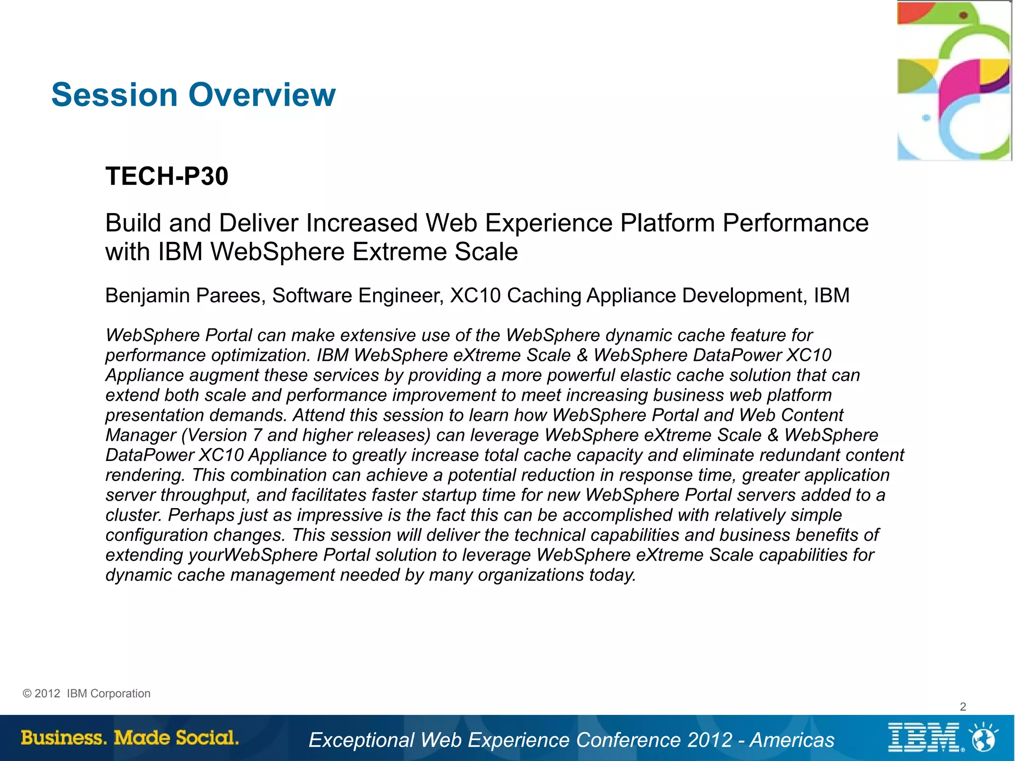 Session Overview

              TECH-P30
              Build and Deliver Increased Web Experience Platform Performance
              with IBM WebSphere Extreme Scale
              Benjamin Parees, Software Engineer, XC10 Caching Appliance Development, IBM
              WebSphere Portal can make extensive use of the WebSphere dynamic cache feature for
              performance optimization. IBM WebSphere eXtreme Scale & WebSphere DataPower XC10
              Appliance augment these services by providing a more powerful elastic cache solution that can
              extend both scale and performance improvement to meet increasing business web platform
              presentation demands. Attend this session to learn how WebSphere Portal and Web Content
              Manager (Version 7 and higher releases) can leverage WebSphere eXtreme Scale & WebSphere
              DataPower XC10 Appliance to greatly increase total cache capacity and eliminate redundant content
              rendering. This combination can achieve a potential reduction in response time, greater application
              server throughput, and facilitates faster startup time for new WebSphere Portal servers added to a
              cluster. Perhaps just as impressive is the fact this can be accomplished with relatively simple
              configuration changes. This session will deliver the technical capabilities and business benefits of
              extending yourWebSphere Portal solution to leverage WebSphere eXtreme Scale capabilities for
              dynamic cache management needed by many organizations today.




© 2012 IBM Corporation
                                                                                                                     2


                                       Exceptional Web Experience Conference 2012 - Americas
 