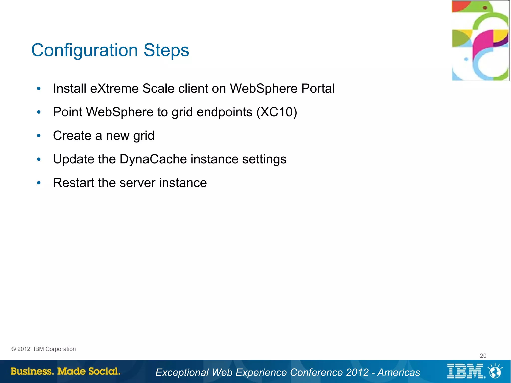 Configuration Steps
        ●     Install eXtreme Scale client on WebSphere Portal
        ●     Point WebSphere to grid endpoints (XC10)
        ●     Create a new grid
        ●     Update the DynaCache instance settings
        ●     Restart the server instance




© 2012 IBM Corporation
                                                                                          20


                                  Exceptional Web Experience Conference 2012 - Americas
 