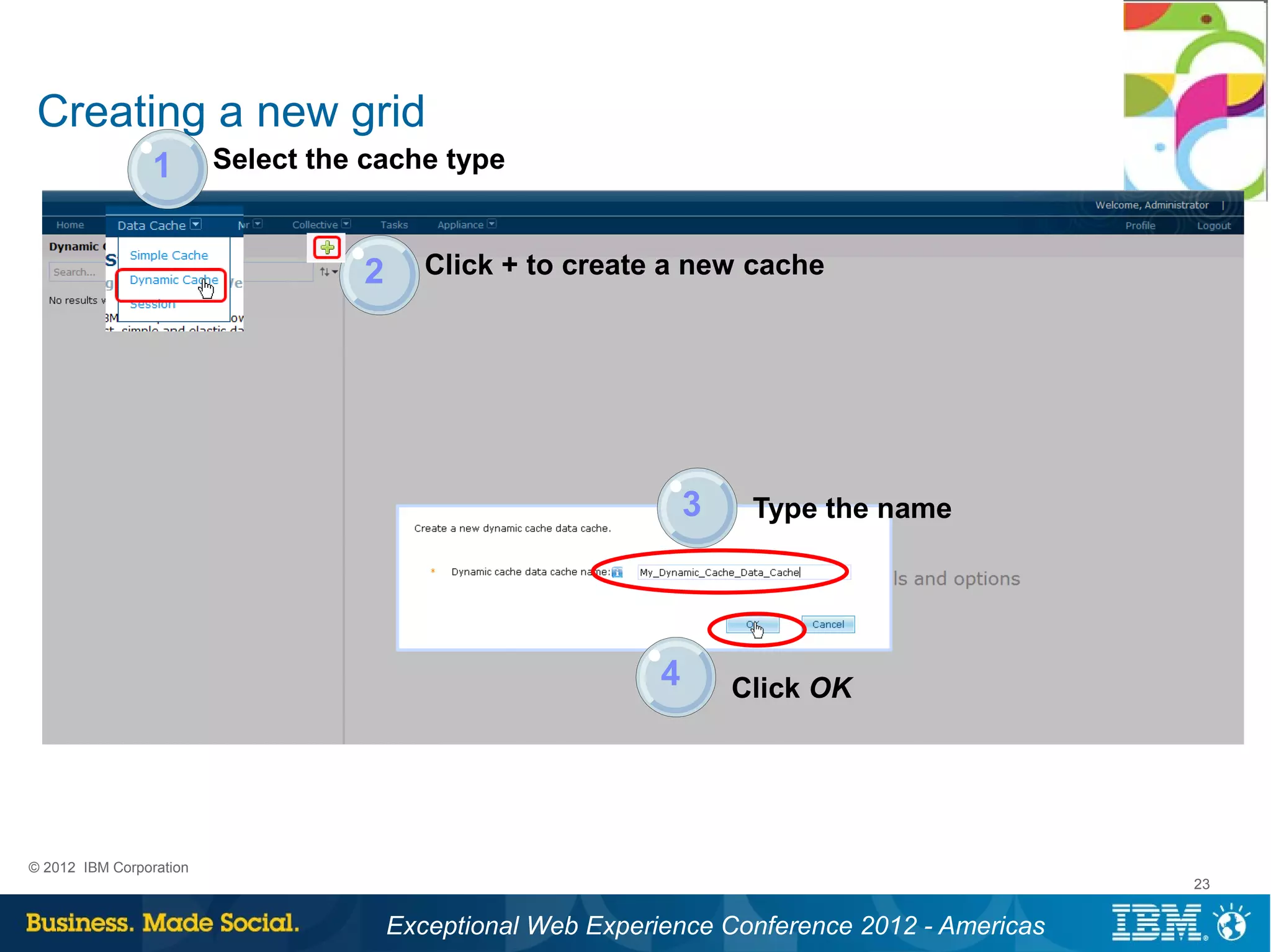 Creating a new grid
                 1       Select the cache type


                                   2      Click + to create a new cache




                                                                 3    Type the name




                                                             4       Click OK




© 2012 IBM Corporation
                                                                                               23


                                       Exceptional Web Experience Conference 2012 - Americas
 