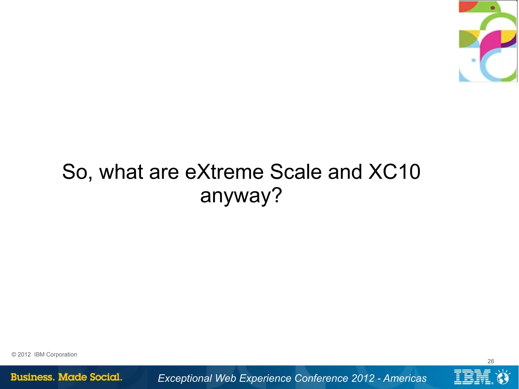 So, what are eXtreme Scale and XC10
                              anyway?




© 2012 IBM Corporation
                                                                                 26


                         Exceptional Web Experience Conference 2012 - Americas
 