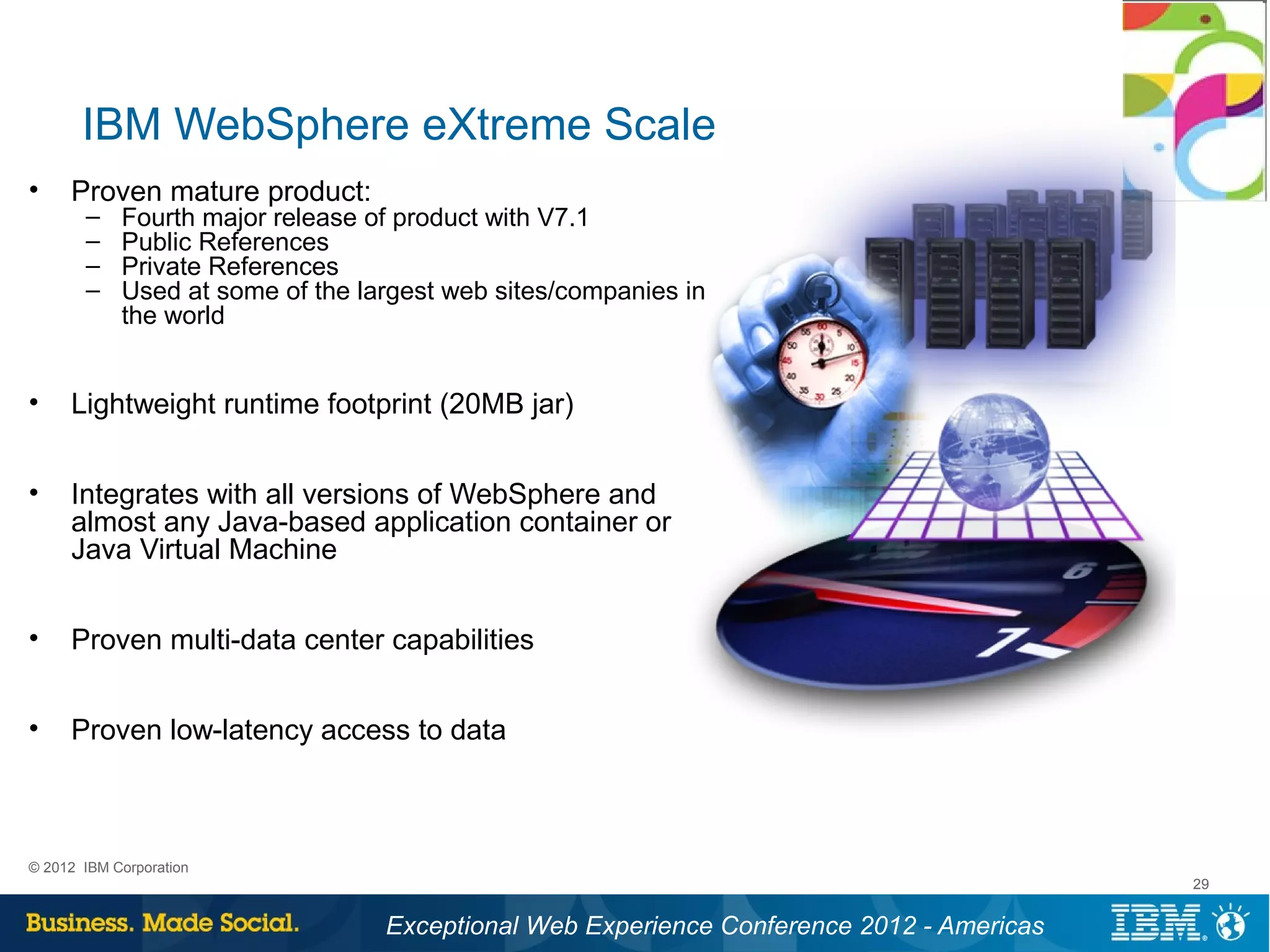 IBM WebSphere eXtreme Scale
•    Proven mature product:
       –    Fourth major release of product with V7.1
       –    Public References
       –    Private References
       –    Used at some of the largest web sites/companies in
            the world


•    Lightweight runtime footprint (20MB jar)


•    Integrates with all versions of WebSphere and
     almost any Java-based application container or
     Java Virtual Machine


•    Proven multi-data center capabilities


•    Proven low-latency access to data



© 2012 IBM Corporation
                                                                                          29


                                  Exceptional Web Experience Conference 2012 - Americas
 