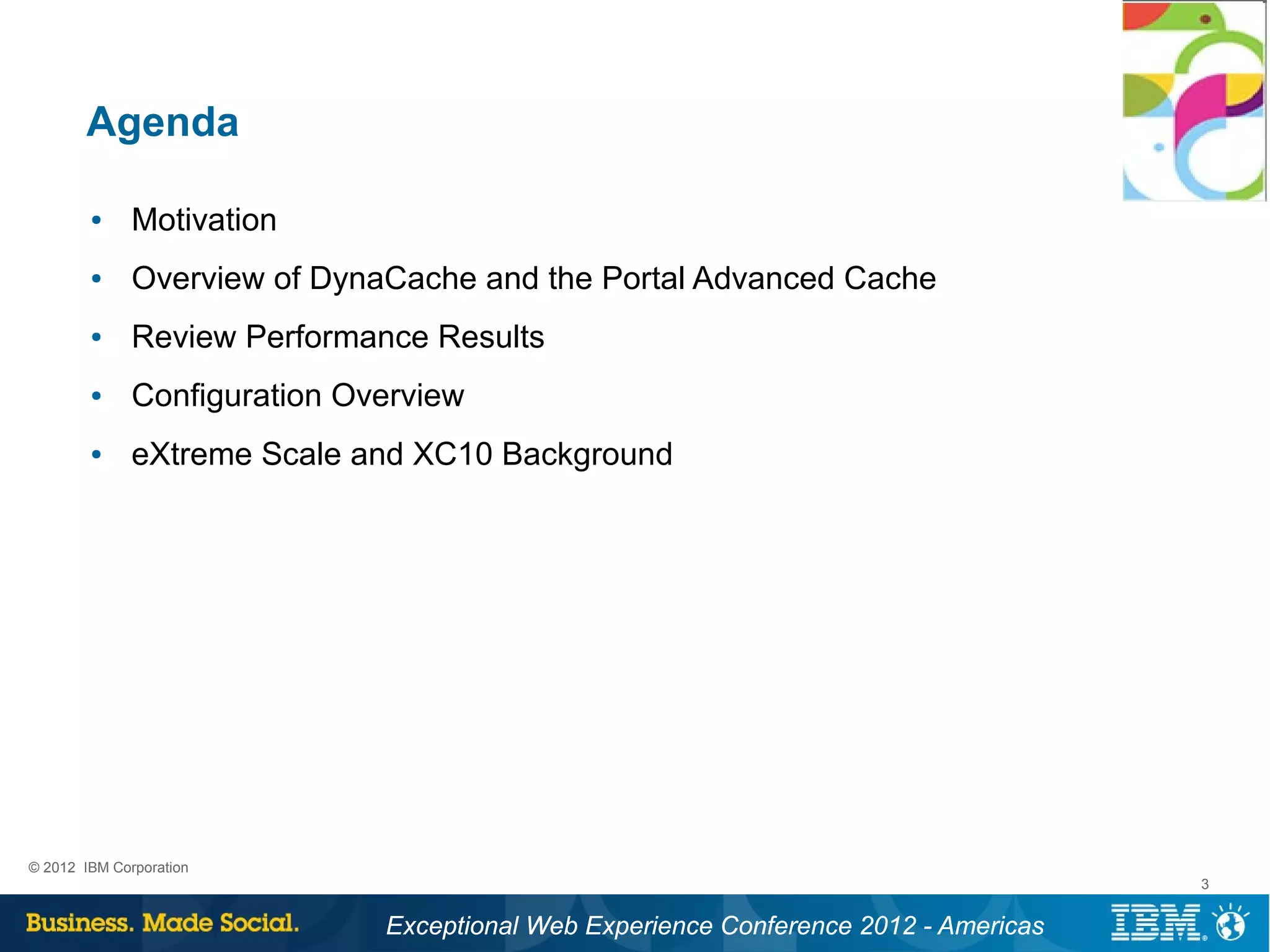Agenda

        ●     Motivation
        ●     Overview of DynaCache and the Portal Advanced Cache
        ●     Review Performance Results
        ●     Configuration Overview
        ●     eXtreme Scale and XC10 Background




© 2012 IBM Corporation
                                                                                      3


                              Exceptional Web Experience Conference 2012 - Americas
 