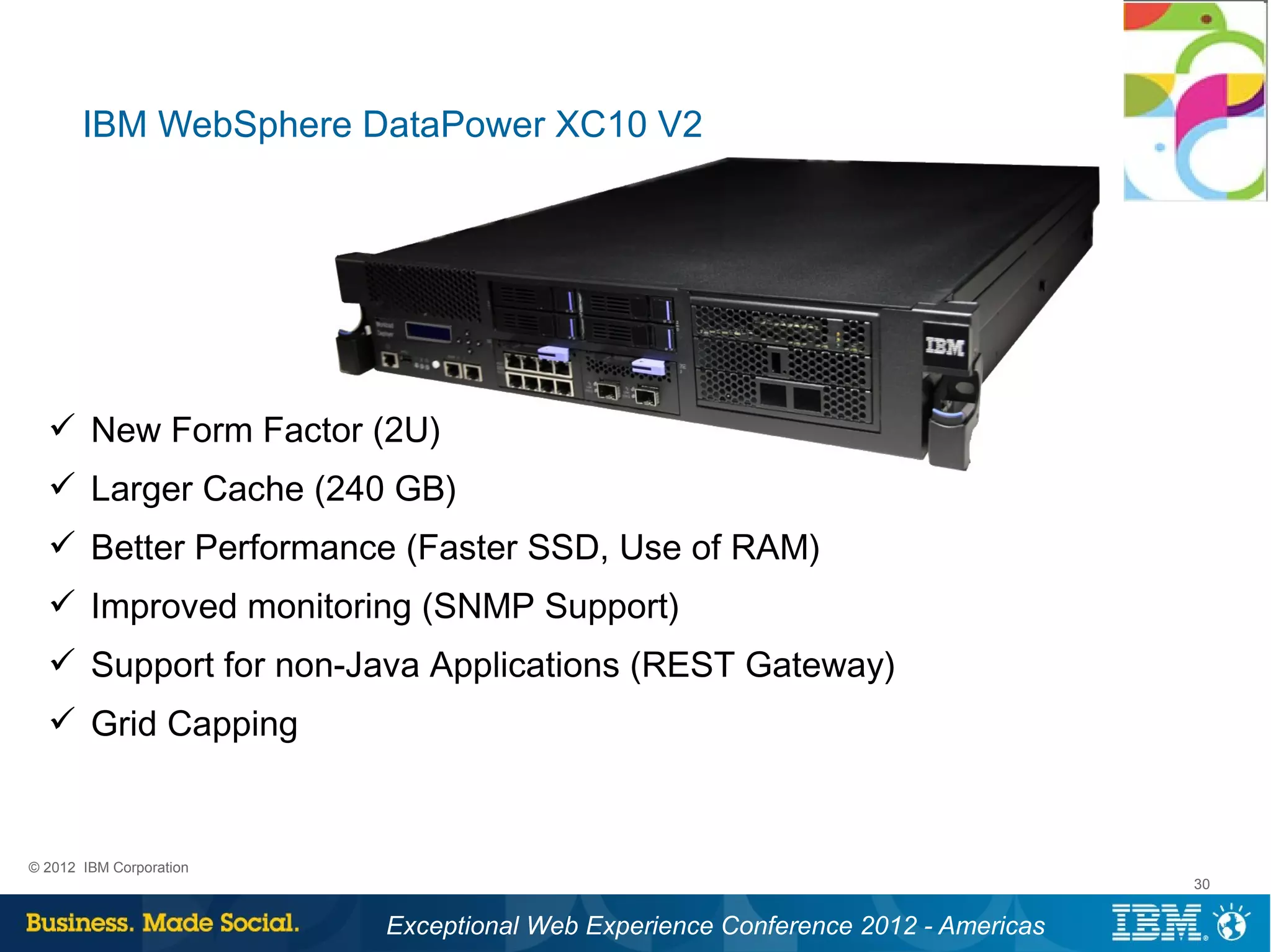 IBM WebSphere DataPower XC10 V2




   New Form Factor (2U)
   Larger Cache (240 GB)
   Better Performance (Faster SSD, Use of RAM)
   Improved monitoring (SNMP Support)
   Support for non-Java Applications (REST Gateway)
   Grid Capping


© 2012 IBM Corporation
                                                                                 30


                         Exceptional Web Experience Conference 2012 - Americas
 