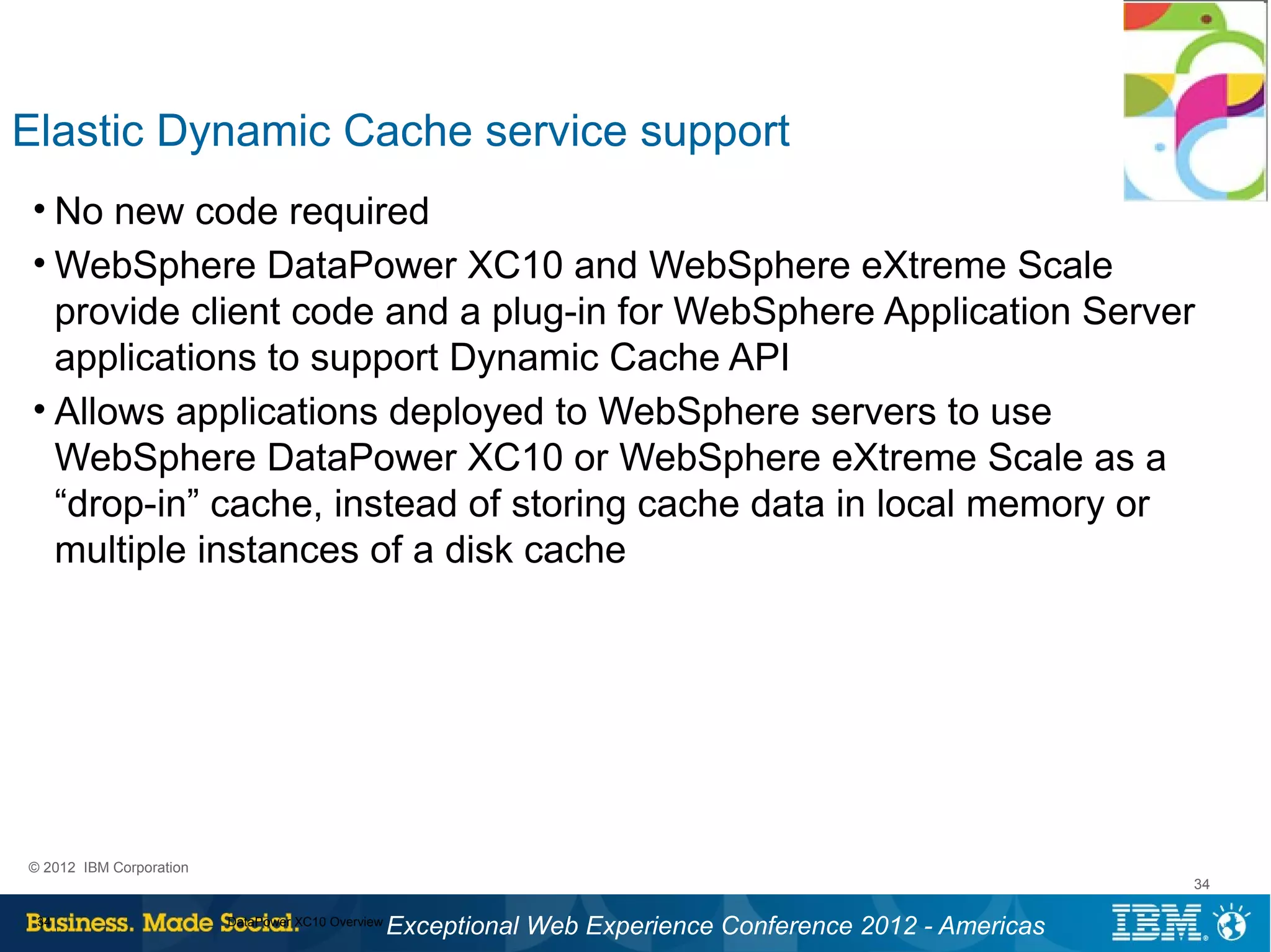 Elastic Dynamic Cache service support
 • No new code required
 • WebSphere DataPower XC10 and WebSphere eXtreme Scale
   provide client code and a plug-in for WebSphere Application Server
   applications to support Dynamic Cache API
 • Allows applications deployed to WebSphere servers to use
   WebSphere DataPower XC10 or WebSphere eXtreme Scale as a
   “drop-in” cache, instead of storing cache data in local memory or
   multiple instances of a disk cache




© 2012 IBM Corporation
                                                                                                           34

 34                      DataPower XC10 Overview
                                                   Exceptional Web Experience Conference 2012 - Americas
 