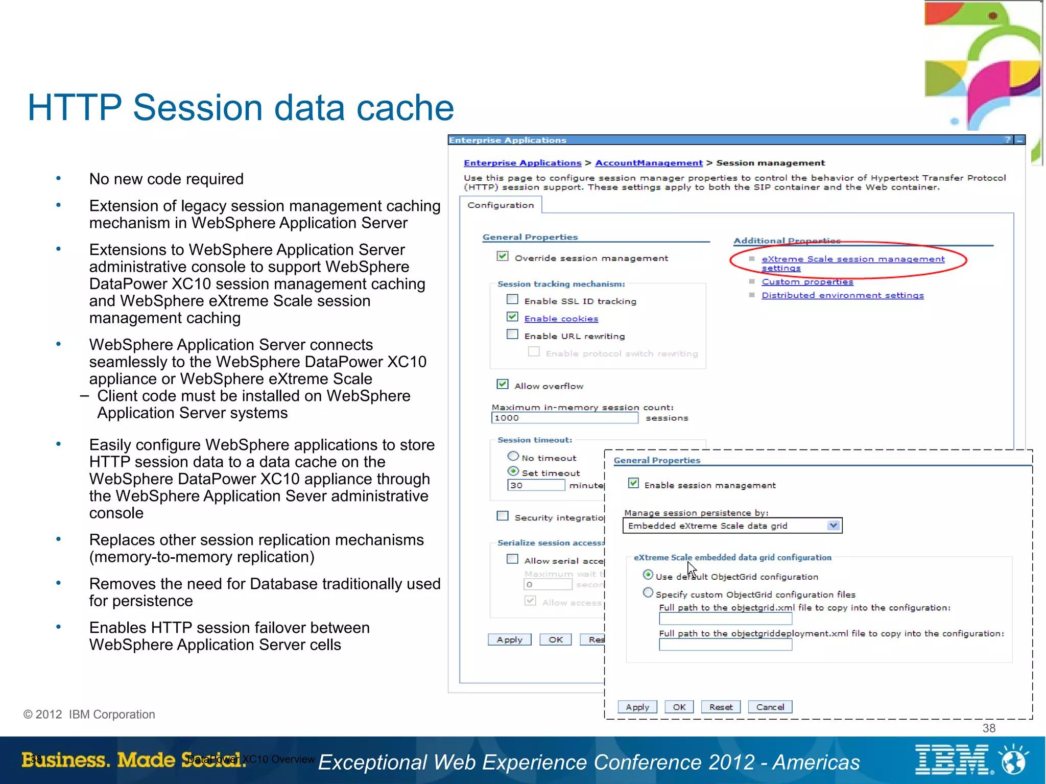 HTTP Session data cache
      ●
           No new code required
      ●
           Extension of legacy session management caching
           mechanism in WebSphere Application Server
      ●
           Extensions to WebSphere Application Server
           administrative console to support WebSphere
           DataPower XC10 session management caching
           and WebSphere eXtreme Scale session
           management caching
      ●
           WebSphere Application Server connects
           seamlessly to the WebSphere DataPower XC10
           appliance or WebSphere eXtreme Scale
          – Client code must be installed on WebSphere
            Application Server systems
      ●
           Easily configure WebSphere applications to store
           HTTP session data to a data cache on the
           WebSphere DataPower XC10 appliance through
           the WebSphere Application Sever administrative
           console
      ●
           Replaces other session replication mechanisms
           (memory-to-memory replication)
      ●
           Removes the need for Database traditionally used
           for persistence
      ●
           Enables HTTP session failover between
           WebSphere Application Server cells



© 2012 IBM Corporation
                                                                                                           38

 38                      DataPower XC10 Overview
                                                   Exceptional Web Experience Conference 2012 - Americas
 