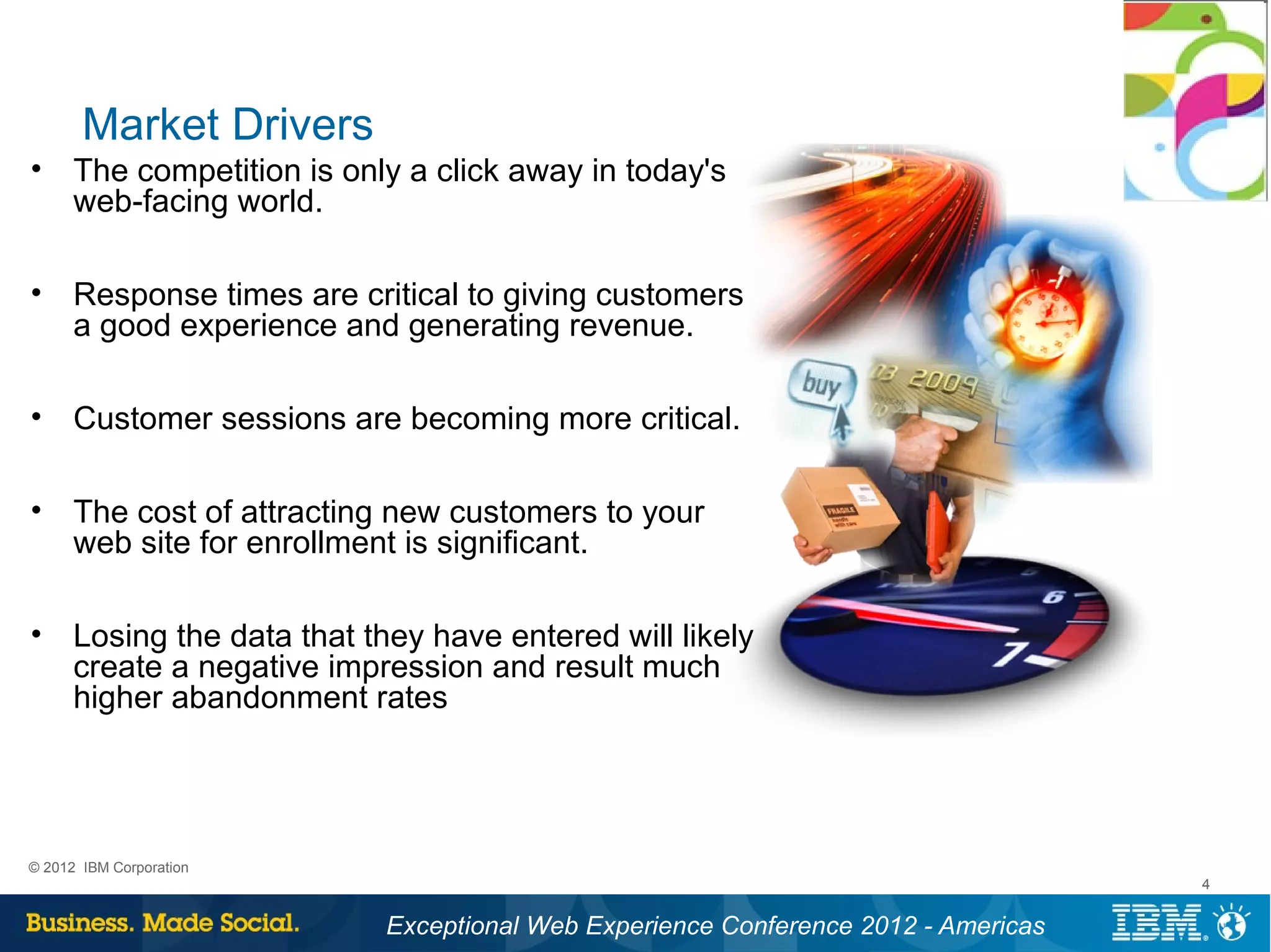 Market Drivers
• The competition is only a click away in today's
  web-facing world.

• Response times are critical to giving customers
  a good experience and generating revenue.

• Customer sessions are becoming more critical.

• The cost of attracting new customers to your
  web site for enrollment is significant.

• Losing the data that they have entered will likely
  create a negative impression and result much
  higher abandonment rates




© 2012 IBM Corporation
                                                                                 4


                         Exceptional Web Experience Conference 2012 - Americas
 