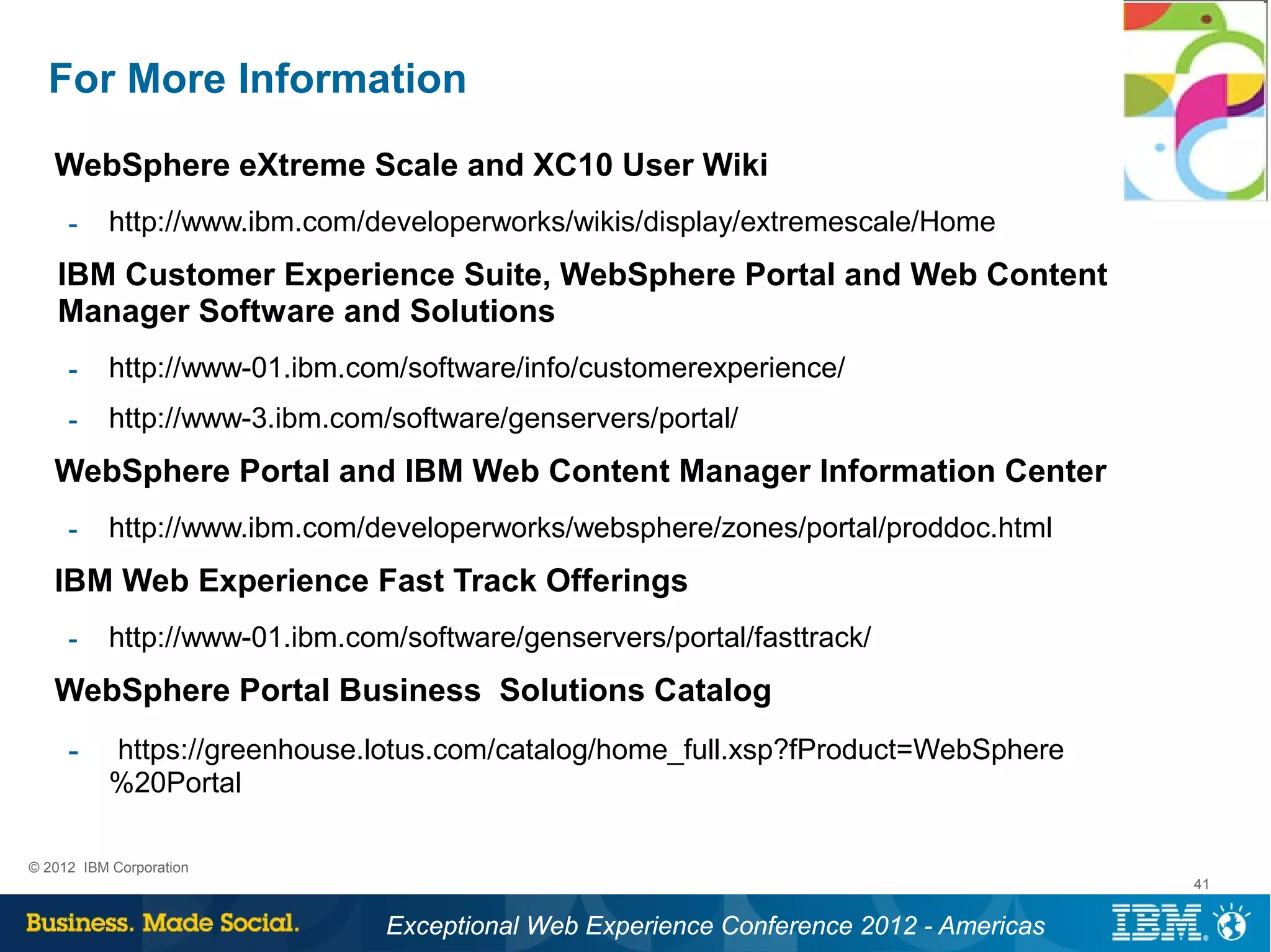 For More Information
   WebSphere eXtreme Scale and XC10 User Wiki
     ­     http://www.ibm.com/developerworks/wikis/display/extremescale/Home
   IBM Customer Experience Suite, WebSphere Portal and Web Content
   Manager Software and Solutions
     ­     http://www-01.ibm.com/software/info/customerexperience/
     ­     http://www-3.ibm.com/software/genservers/portal/
   WebSphere Portal and IBM Web Content Manager Information Center
     ­     http://www.ibm.com/developerworks/websphere/zones/portal/proddoc.html
   IBM Web Experience Fast Track Offerings
     ­     http://www-01.ibm.com/software/genservers/portal/fasttrack/
   WebSphere Portal Business Solutions Catalog
     ­     https://greenhouse.lotus.com/catalog/home_full.xsp?fProduct=WebSphere
           %20Portal

© 2012 IBM Corporation
                                                                                        41


                                Exceptional Web Experience Conference 2012 - Americas
 