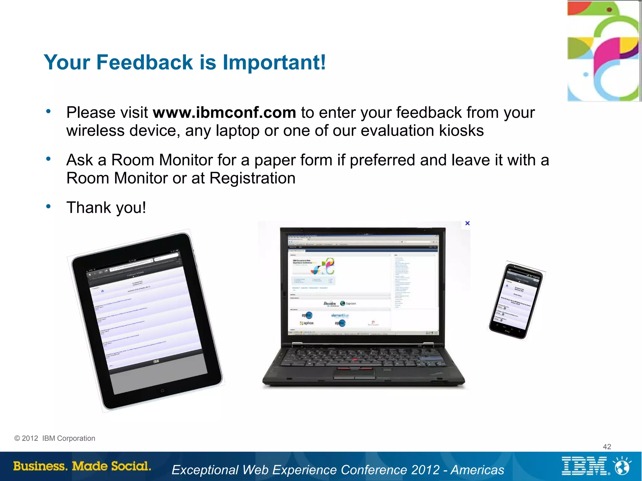 Your Feedback is Important!

        
              Please visit www.ibmconf.com to enter your feedback from your
              wireless device, any laptop or one of our evaluation kiosks
        
              Ask a Room Monitor for a paper form if preferred and leave it with a
              Room Monitor or at Registration
        
              Thank you!




© 2012 IBM Corporation
                                                                                     42


                            Exceptional Web Experience Conference 2012 - Americas
 