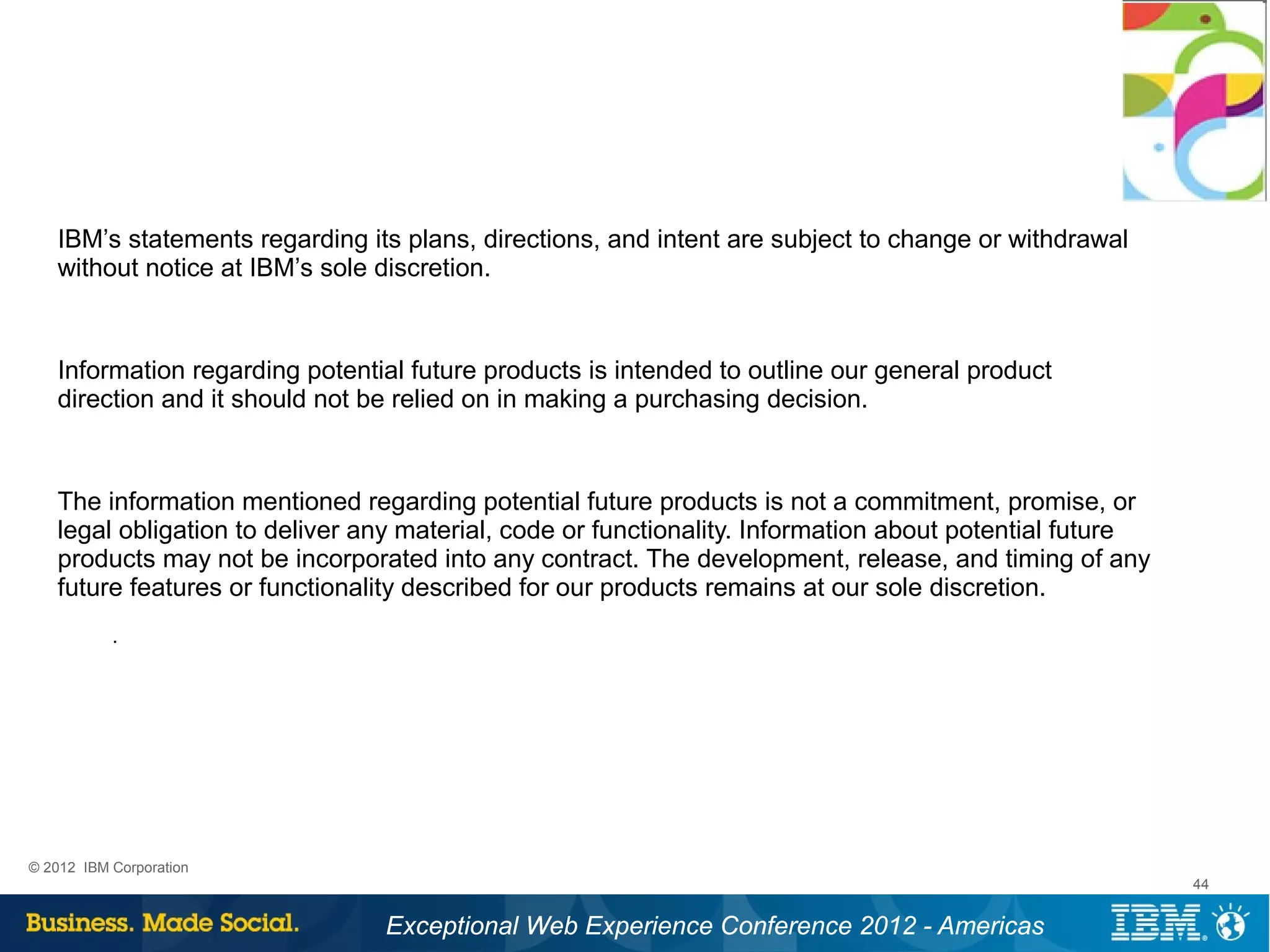 IBM’s statements regarding its plans, directions, and intent are subject to change or withdrawal
   without notice at IBM’s sole discretion.



   Information regarding potential future products is intended to outline our general product
   direction and it should not be relied on in making a purchasing decision.



   The information mentioned regarding potential future products is not a commitment, promise, or
   legal obligation to deliver any material, code or functionality. Information about potential future
   products may not be incorporated into any contract. The development, release, and timing of any
   future features or functionality described for our products remains at our sole discretion.
           .




© 2012 IBM Corporation
                                                                                                         44


                                Exceptional Web Experience Conference 2012 - Americas
 